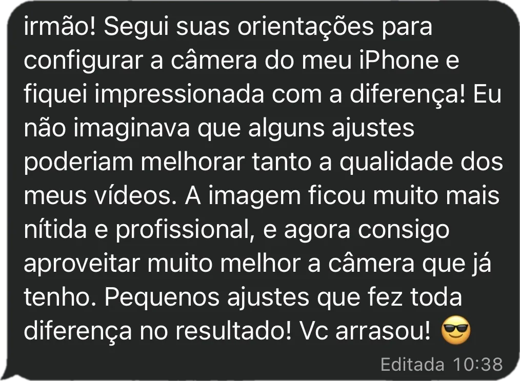 Mensagem da Samila: Segui suas orientações para configurar a câmera do meu iPhone e fiquei impressionada com a diferença! Eu não imaginava que alguns ajustes poderiam melhorar tanto a qualidade dos meus vídeos. A imagem ficou muito mais nítida e profissional, e agora consigo aproveitar muito melhor a câmera que já tenho. Pequenos ajustes que fez toda diferença no resultado!